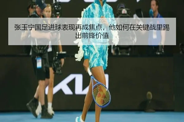 张玉宁国足进球表现再成焦点，他如何在关键战里踢出前锋价值